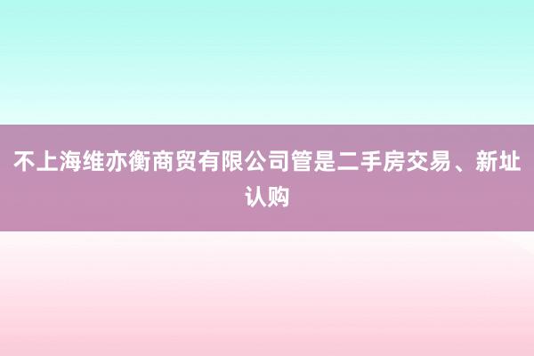 不上海维亦衡商贸有限公司管是二手房交易、新址认购